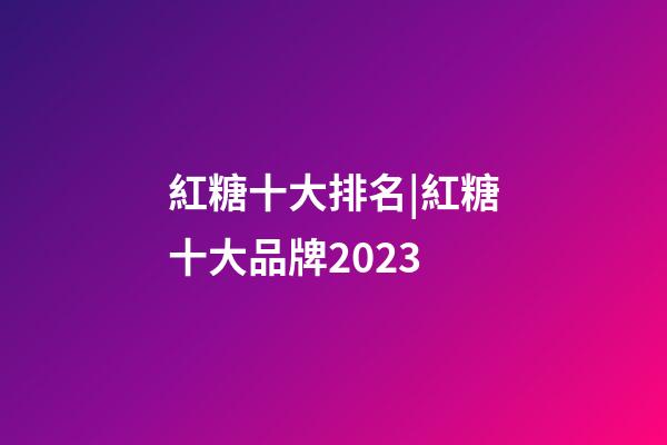 紅糖十大排名|紅糖十大品牌2023-第1張-商標起名-玄機派
